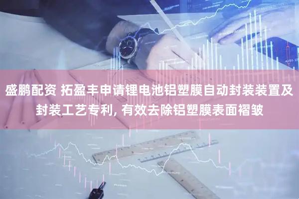 盛鹏配资 拓盈丰申请锂电池铝塑膜自动封装装置及封装工艺专利, 有效去除铝塑膜表面褶皱