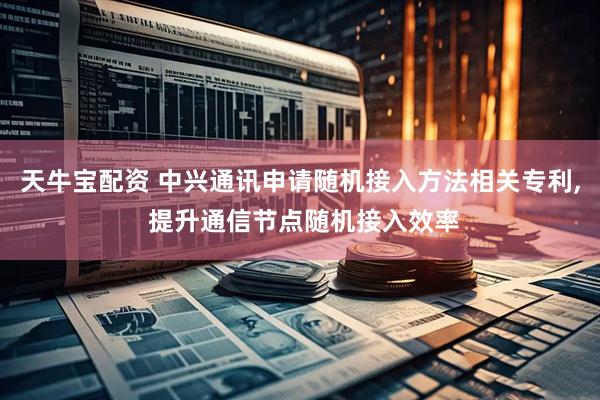 天牛宝配资 中兴通讯申请随机接入方法相关专利, 提升通信节点随机接入效率