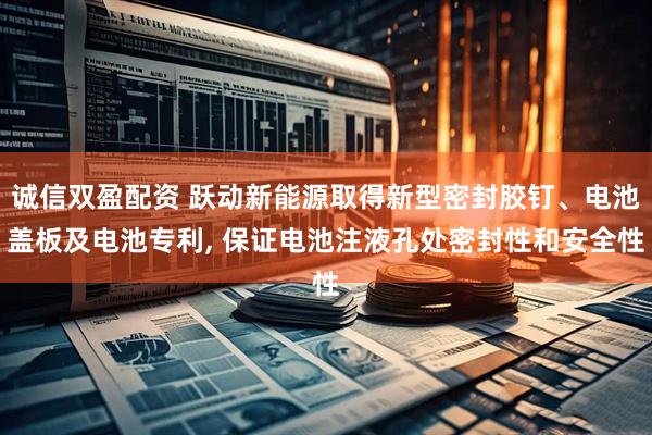 诚信双盈配资 跃动新能源取得新型密封胶钉、电池盖板及电池专利, 保证电池注液孔处密封性和安全性