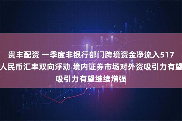贵丰配资 一季度非银行部门跨境资金净流入517亿美元，人民币汇率双向浮动 境内证券市场对外资吸引力有望继续增强