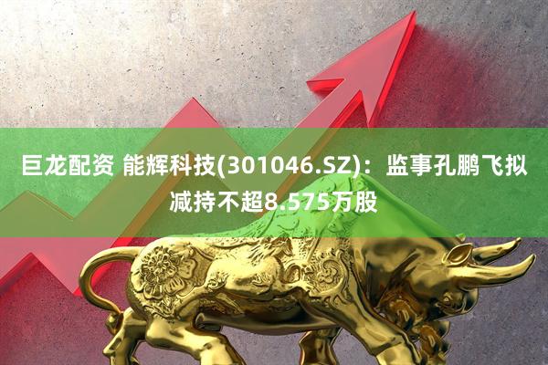 巨龙配资 能辉科技(301046.SZ)：监事孔鹏飞拟减持不超8.575万股