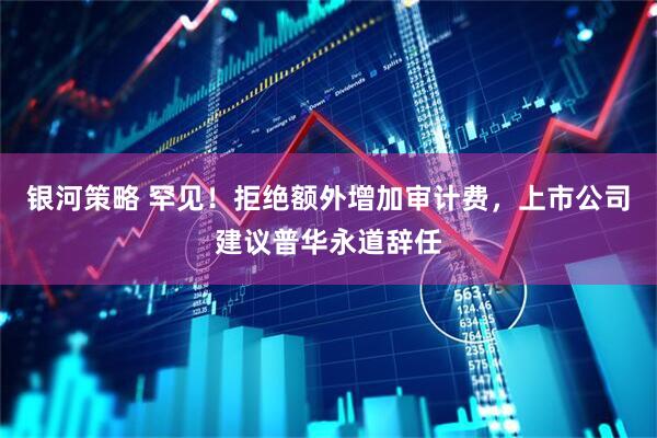 银河策略 罕见！拒绝额外增加审计费，上市公司建议普华永道辞任