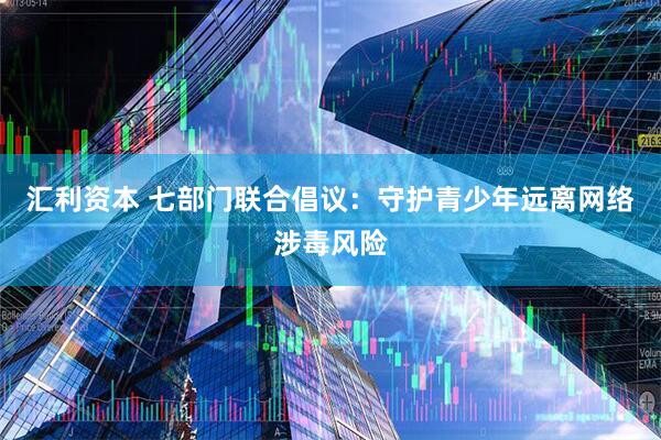 汇利资本 七部门联合倡议：守护青少年远离网络涉毒风险