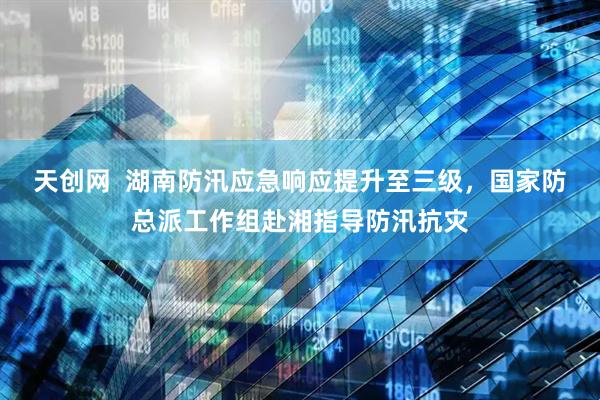 天创网  湖南防汛应急响应提升至三级，国家防总派工作组赴湘指导防汛抗灾