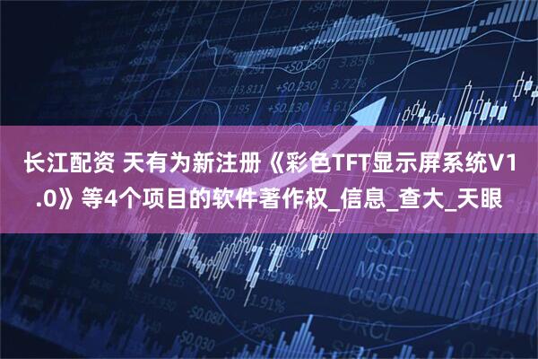长江配资 天有为新注册《彩色TFT显示屏系统V1.0》等4个项目的软件著作权_信息_查大_天眼