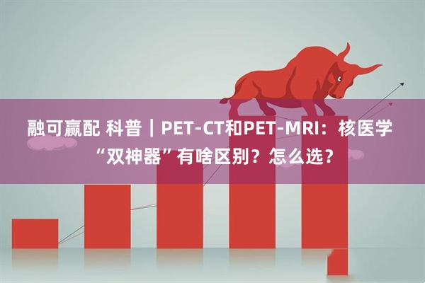 融可赢配 科普｜PET-CT和PET-MRI：核医学 “双神器”有啥区别？怎么选？