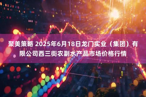 聚美策略 2025年6月18日龙门实业（集团）有限公司西三街农副水产品市场价格行情