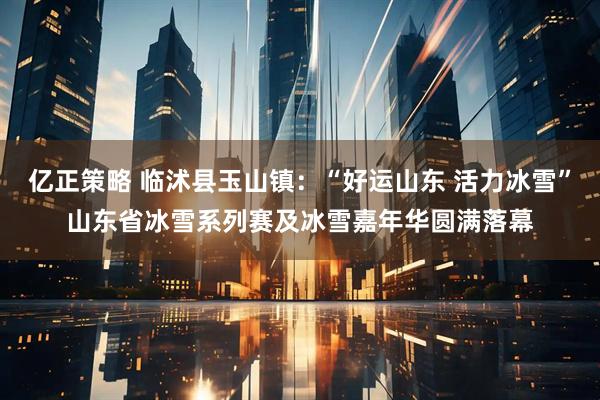 亿正策略 临沭县玉山镇：“好运山东 活力冰雪”山东省冰雪系列赛及冰雪嘉年华圆满落幕