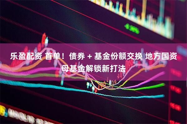 乐盈配资 首单！债券 + 基金份额交换 地方国资母基金解锁新打法